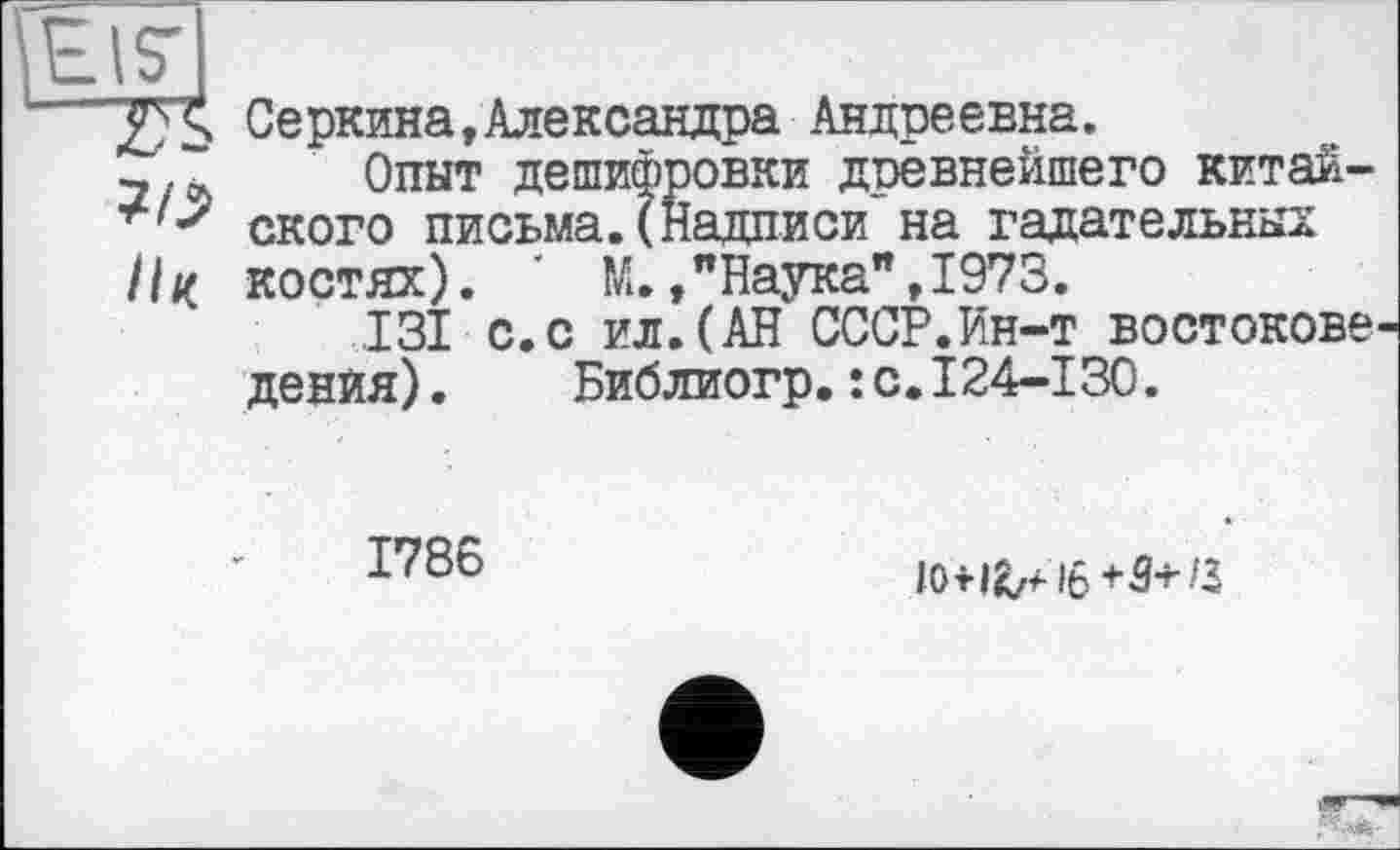 ﻿T S Серкина,Александра Андреевна.
3/~ Опыт дешифровки древнейшего китай-ского письма.(Надписи на гадательных костях). ' М.,"Наука",1973.
131 с.с ил.(АН СССР.Ин-т востокове денйя). Библиогр.:с.124-130.
1786
